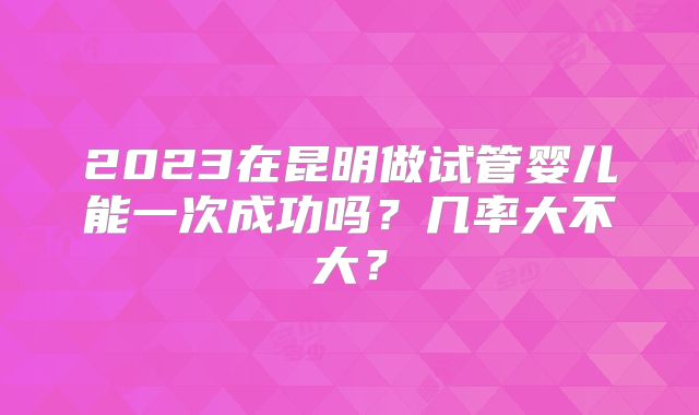 2023在昆明做试管婴儿能一次成功吗？几率大不大？