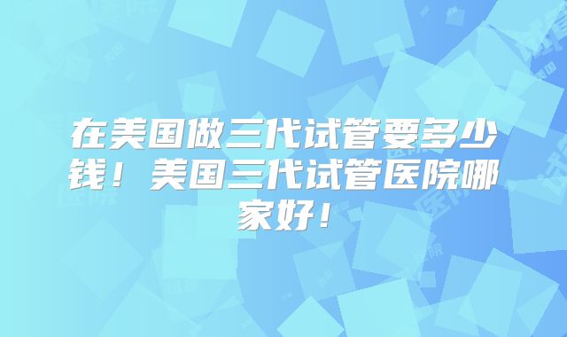 在美国做三代试管要多少钱！美国三代试管医院哪家好！