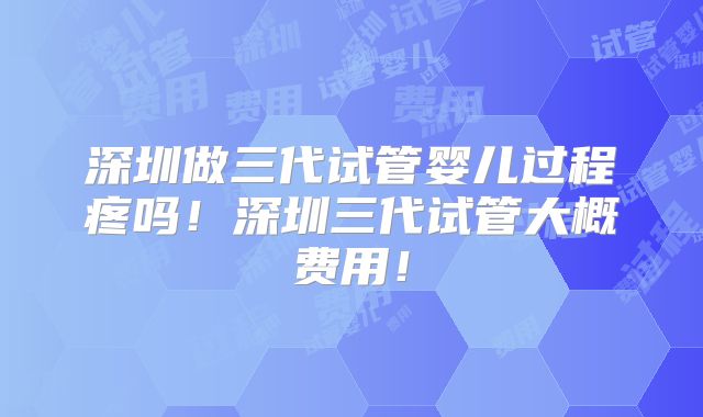 深圳做三代试管婴儿过程疼吗!深圳三代试管大概费用!