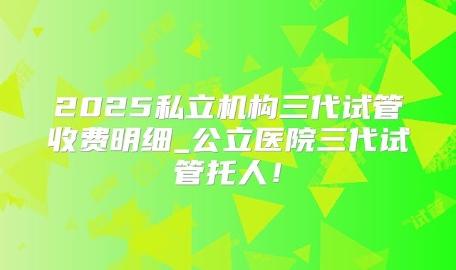 2025私立机构三代试管收费明细_公立医院三代试管托人！