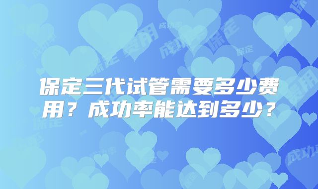 保定三代试管需要多少费用？成功率能达到多少？