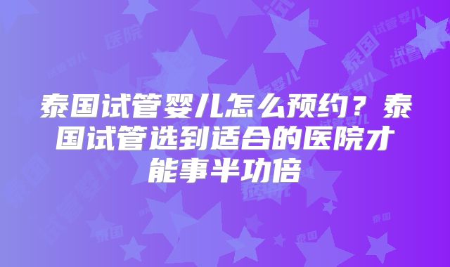 泰国试管婴儿怎么预约?泰国试管选到适合的医院才能事半功倍