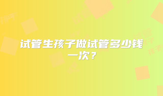 试管生孩子做试管多少钱一次?