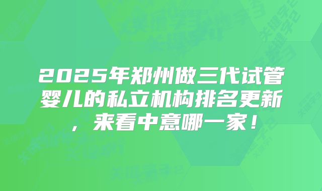2025年郑州做三代试管婴儿的私立机构排名更新，来看中意哪一家！