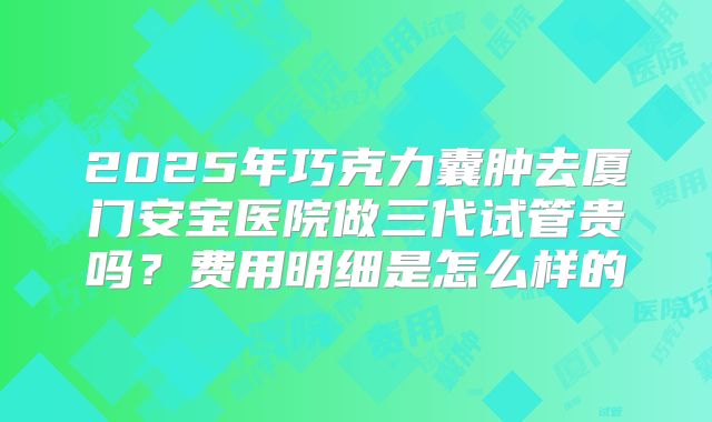2025年巧克力囊肿去厦门安宝医院做三代试管贵吗?费用明细是怎么样的