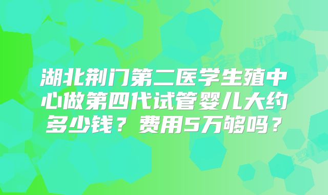 湖北荆门第二医学生殖中心做第四代试管婴儿大约多少钱？费用5万够吗？