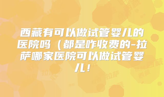 西藏有可以做试管婴儿的医院吗（都是咋收费的-拉萨哪家医院可以做试管婴儿！