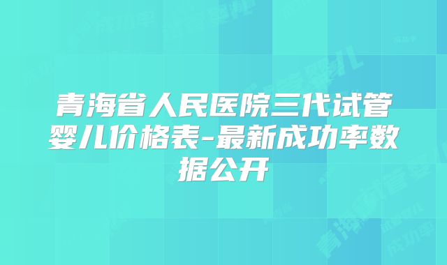 青海省人民医院三代试管婴儿价格表-最新成功率数据公开