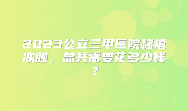 2023公立三甲医院移植冻胚，总共需要花多少钱？