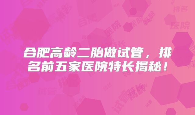 合肥高龄二胎做试管，排名前五家医院特长揭秘！