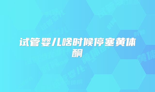 试管婴儿啥时候停塞黄体酮