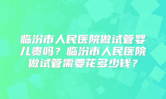 临汾市人民医院做试管婴儿贵吗?临汾市人民医院做试管需要花多少钱?