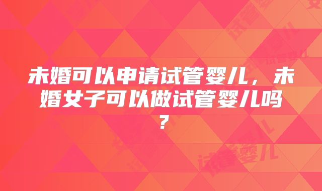 未婚可以申请试管婴儿,未婚女子可以做试管婴儿吗?