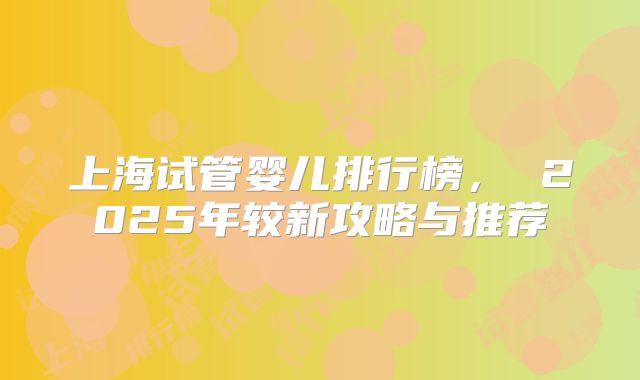 上海试管婴儿排行榜， 2025年较新攻略与推荐