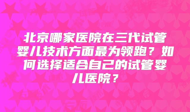 北京哪家医院在三代试管婴儿技术方面最为领跑？如何选择适合自己的试管婴儿医院？
