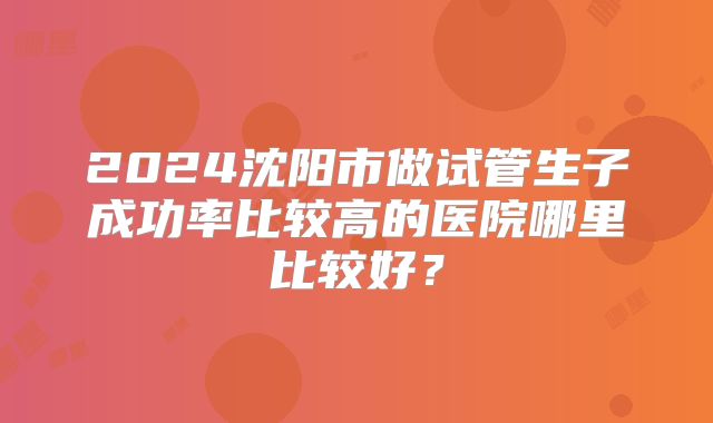 2024沈阳市做试管生子成功率比较高的医院哪里比较好？