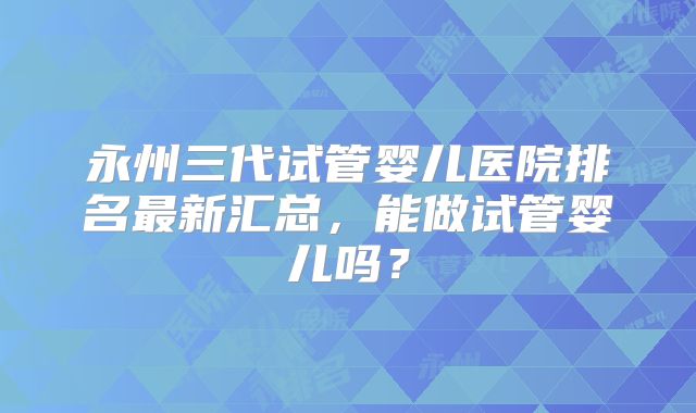 永州三代试管婴儿医院排名最新汇总，能做试管婴儿吗？