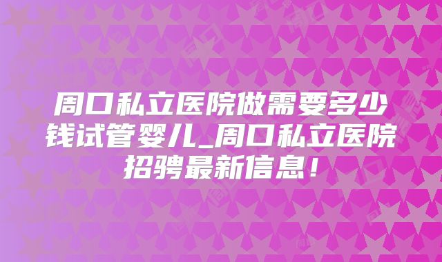 周口私立医院做需要多少钱试管婴儿_周口私立医院招骋最新信息!