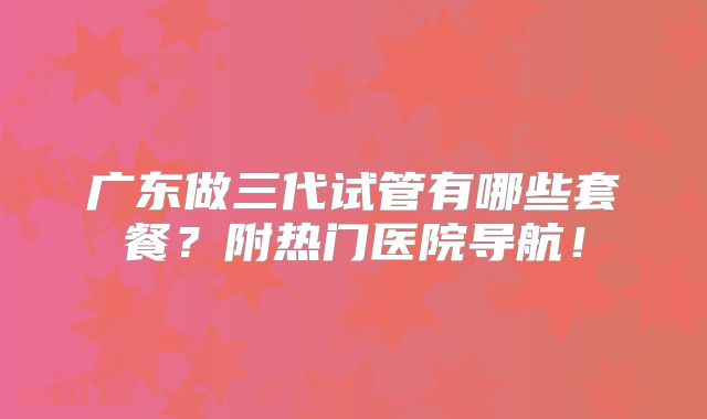 广东做三代试管有哪些套餐？附热门医院导航！