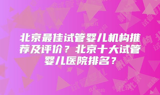北京最佳试管婴儿机构推荐及评价?北京十大试管婴儿医院排名?