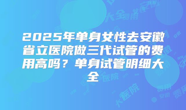 2025年单身女性去安徽省立医院做三代试管的费用高吗?单身试管明细大全