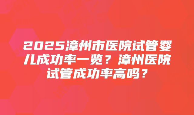 2025漳州市医院试管婴儿成功率一览？漳州医院试管成功率高吗？