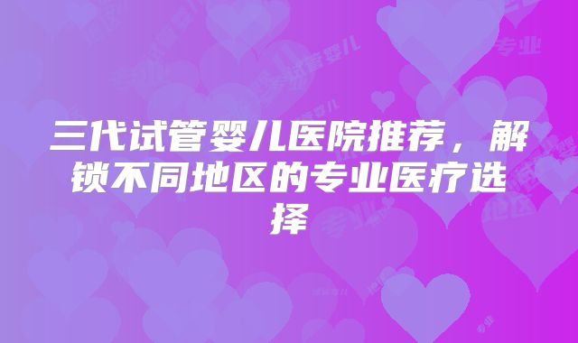 三代试管婴儿医院推荐，解锁不同地区的专业医疗选择