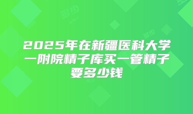 2025年在新疆医科大学一附院精子库买一管精子要多少钱