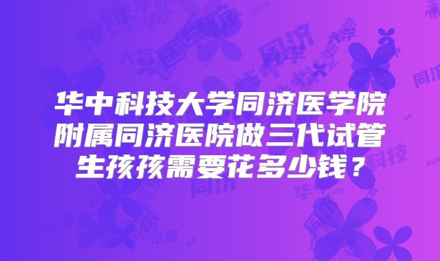 华中科技大学同济医学院附属同济医院做三代试管生孩孩需要花多少钱?