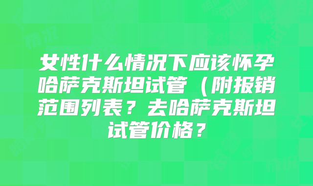 女性什么情况下应该怀孕哈萨克斯坦试管（附报销范围列表？去哈萨克斯坦试管价格？
