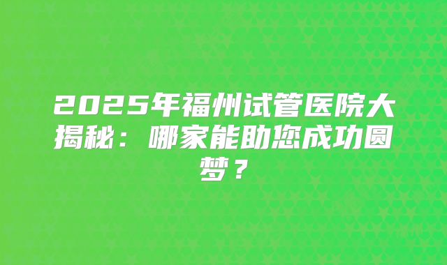 2025年福州试管医院大揭秘：哪家能助您成功圆梦？