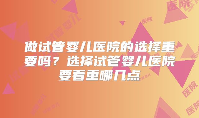 做试管婴儿医院的选择重要吗？选择试管婴儿医院要看重哪几点