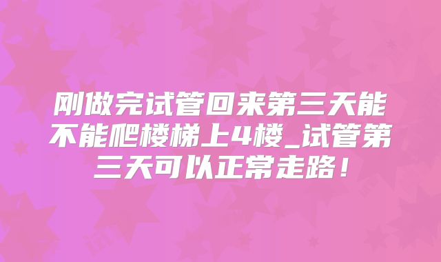 刚做完试管回来第三天能不能爬楼梯上4楼_试管第三天可以正常走路！