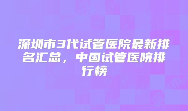深圳市3代试管医院最新排名汇总,中国试管医院排行榜