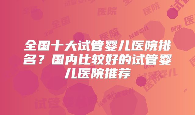 全国十大试管婴儿医院排名？国内比较好的试管婴儿医院推荐