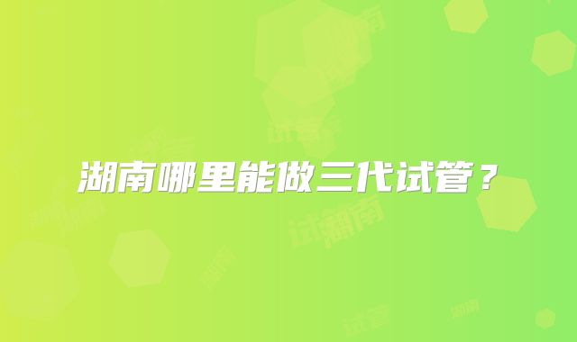 湖南哪里能做三代试管？