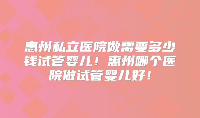 惠州私立医院做需要多少钱试管婴儿！惠州哪个医院做试管婴儿好！