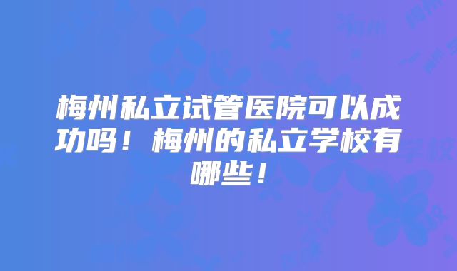 梅州私立试管医院可以成功吗!梅州的私立学校有哪些!