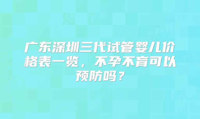 广东深圳三代试管婴儿价格表一览，不孕不育可以预防吗？