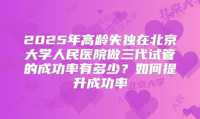 2025年高龄失独在北京大学人民医院做三代试管的成功率有多少?如何提升成功率