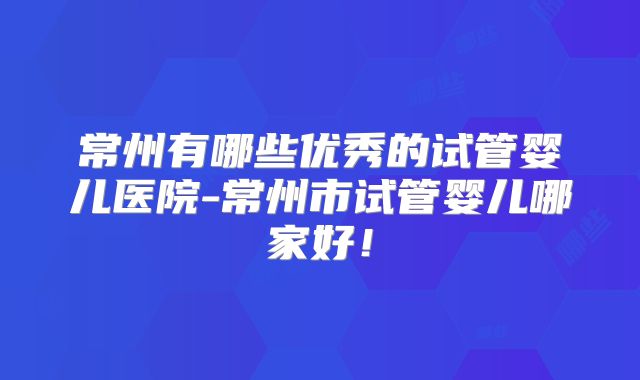 常州有哪些优秀的试管婴儿医院-常州市试管婴儿哪家好!