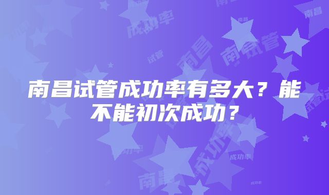 南昌试管成功率有多大？能不能初次成功？
