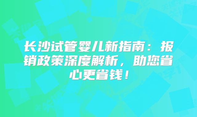 长沙试管婴儿新指南：报销政策深度解析，助您省心更省钱！