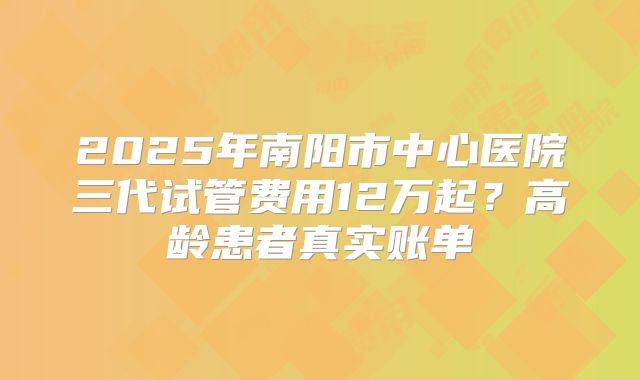 2025年南阳市中心医院三代试管费用12万起？高龄患者真实账单