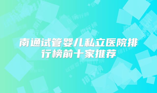 南通试管婴儿私立医院排行榜前十家推荐