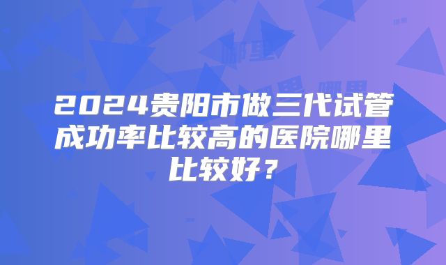 2024贵阳市做三代试管成功率比较高的医院哪里比较好?