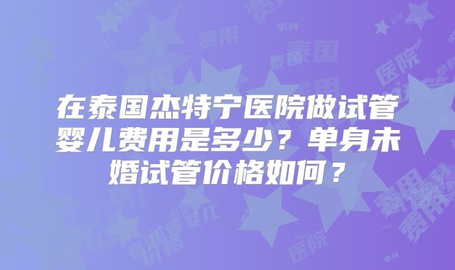 在泰国杰特宁医院做试管婴儿费用是多少？单身未婚试管价格如何？