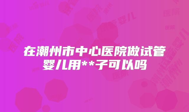 在潮州市中心医院做试管婴儿用**子可以吗