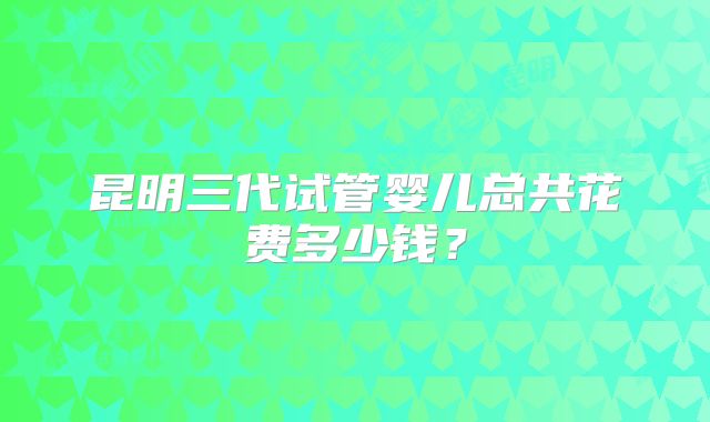 昆明三代试管婴儿总共花费多少钱？