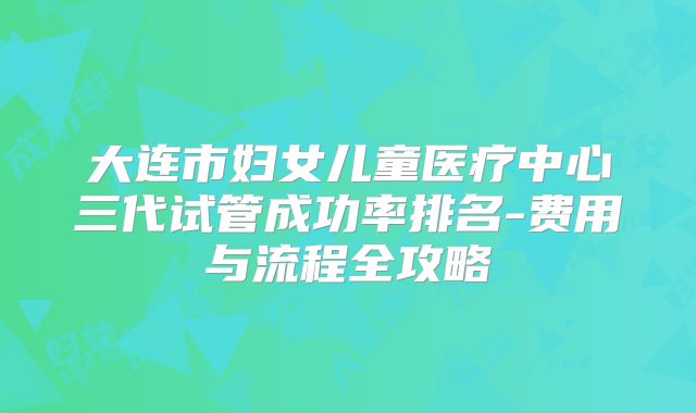 大连市妇女儿童医疗中心三代试管成功率排名-费用与流程全攻略